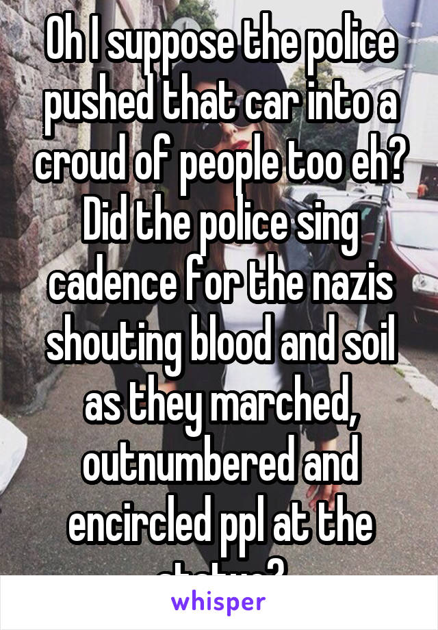 Oh I suppose the police pushed that car into a croud of people too eh? Did the police sing cadence for the nazis shouting blood and soil as they marched, outnumbered and encircled ppl at the statue?