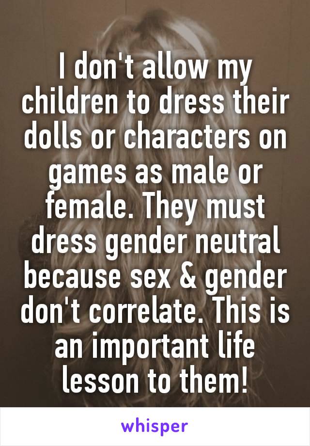 I don't allow my children to dress their dolls or characters on games as male or female. They must dress gender neutral because sex & gender don't correlate. This is an important​ life lesson to them!