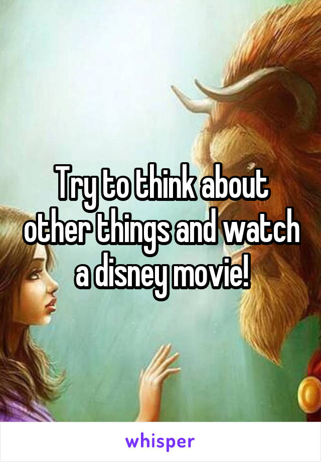 Try to think about other things and watch a disney movie!