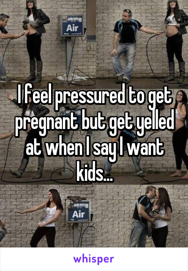 I feel pressured to get pregnant but get yelled at when I say I want kids...