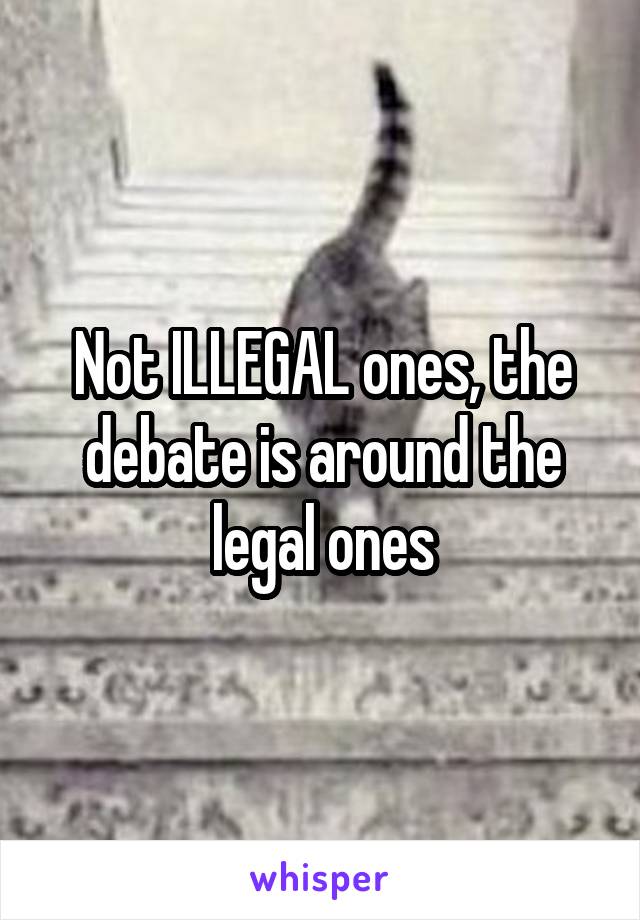 Not ILLEGAL ones, the debate is around the legal ones