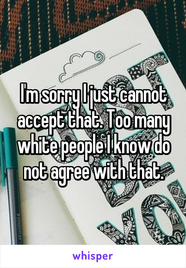 I'm sorry I just cannot accept that. Too many white people I know do not agree with that.