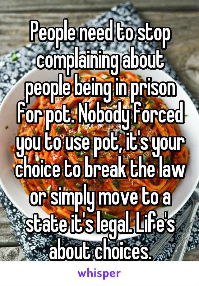 People need to stop complaining about people being in prison for pot. Nobody forced you to use pot, it's your choice to break the law or simply move to a state it's legal. Life's about choices.