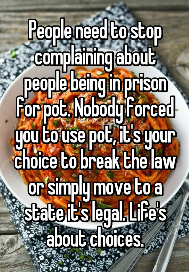 People need to stop complaining about people being in prison for pot. Nobody forced you to use pot, it's your choice to break the law or simply move to a state it's legal. Life's about choices.