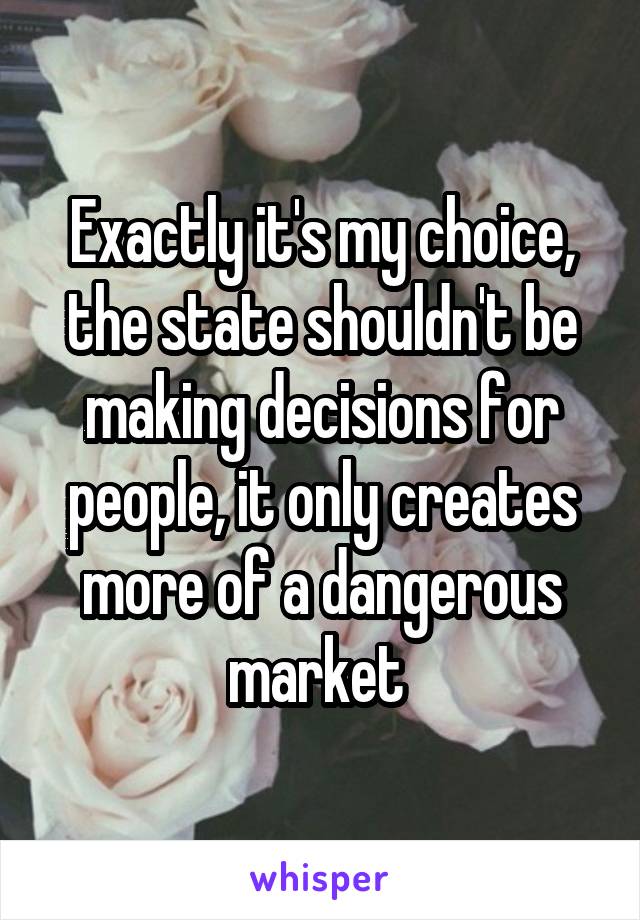 Exactly it's my choice, the state shouldn't be making decisions for people, it only creates more of a dangerous market 