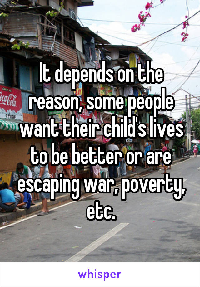 It depends on the reason, some people want their child's lives to be better or are escaping war, poverty, etc.