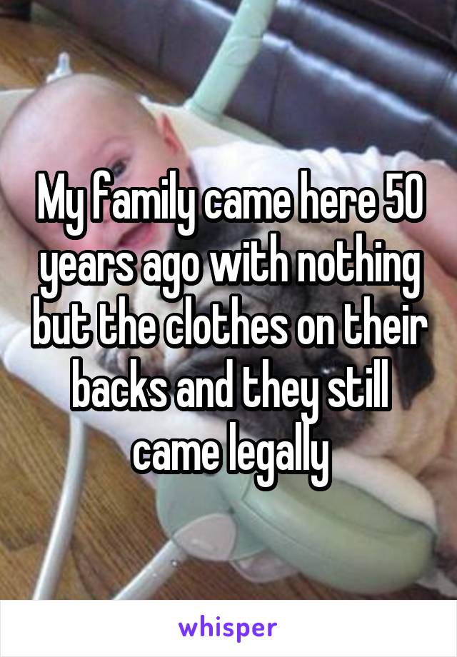 My family came here 50 years ago with nothing but the clothes on their backs and they still came legally