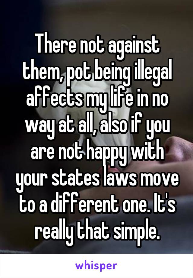 There not against them, pot being illegal affects my life in no way at all, also if you are not happy with your states laws move to a different one. It's really that simple.