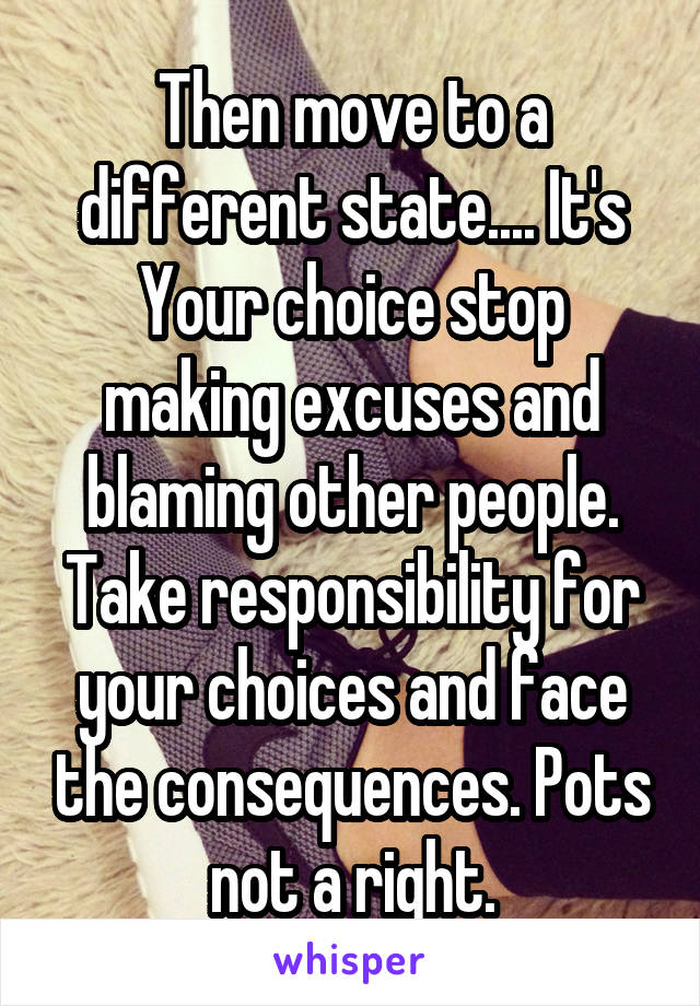 Then move to a different state.... It's Your choice stop making excuses and blaming other people. Take responsibility for your choices and face the consequences. Pots not a right.