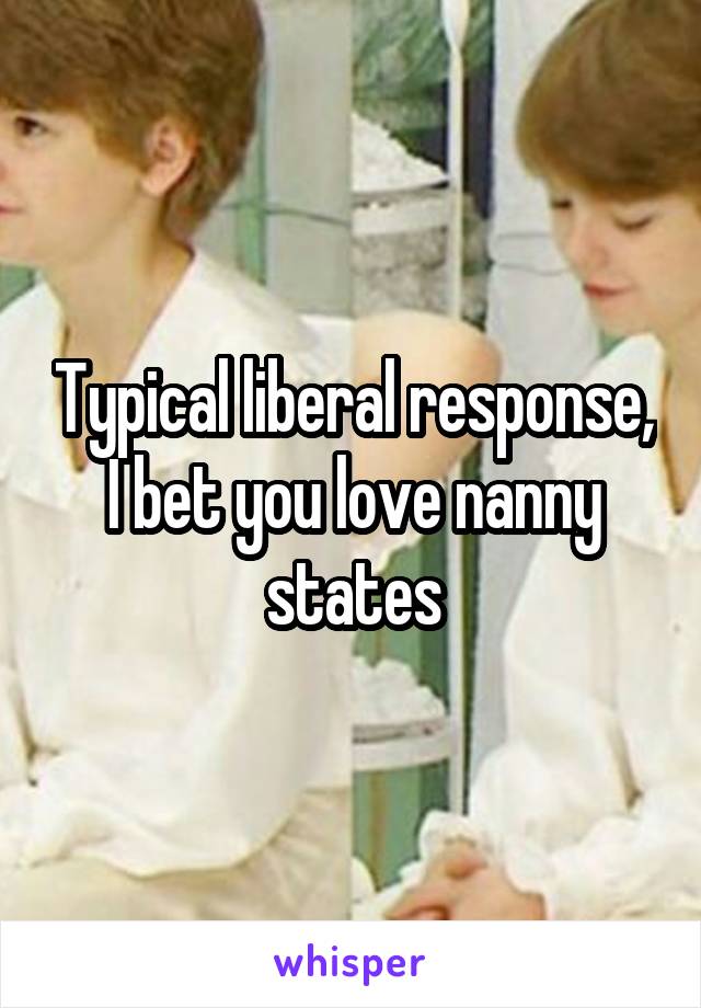 Typical liberal response, I bet you love nanny states