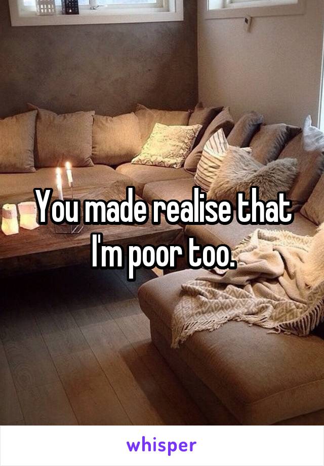 You made realise that I'm poor too.