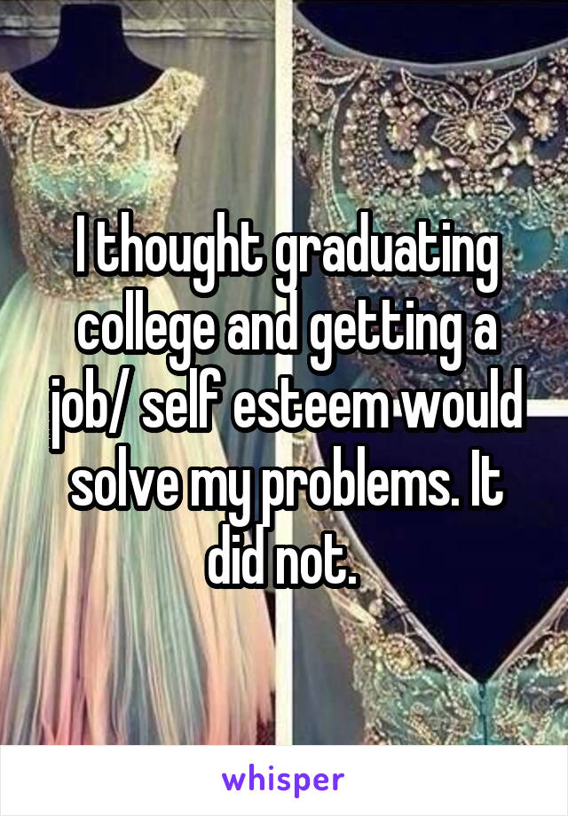 I thought graduating college and getting a job/ self esteem would solve my problems. It did not. 