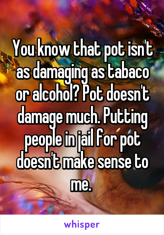 You know that pot isn't as damaging as tabaco or alcohol? Pot doesn't damage much. Putting people in jail for pot doesn't make sense to me. 