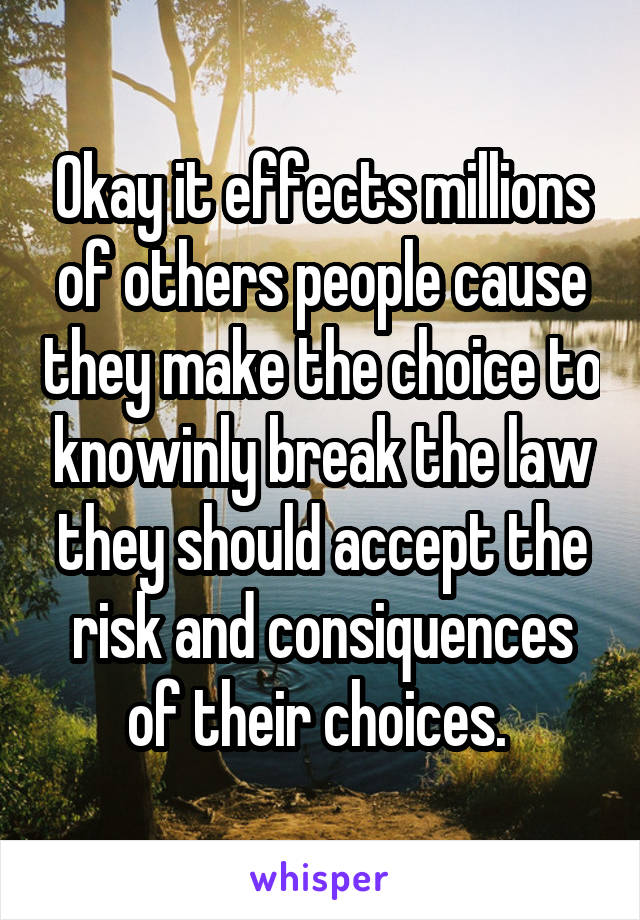 Okay it effects millions of others people cause they make the choice to knowinly break the law they should accept the risk and consiquences of their choices. 