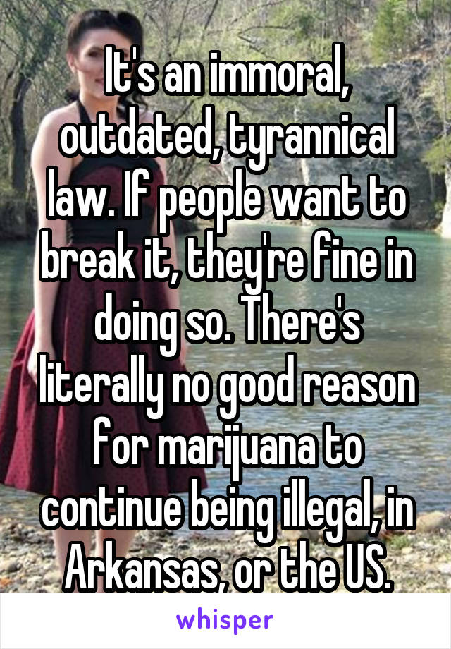 It's an immoral, outdated, tyrannical law. If people want to break it, they're fine in doing so. There's literally no good reason for marijuana to continue being illegal, in Arkansas, or the US.