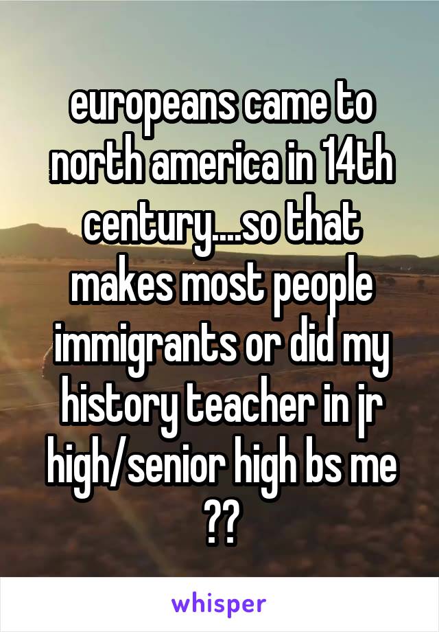 europeans came to north america in 14th century....so that makes most people immigrants or did my history teacher in jr high/senior high bs me ??