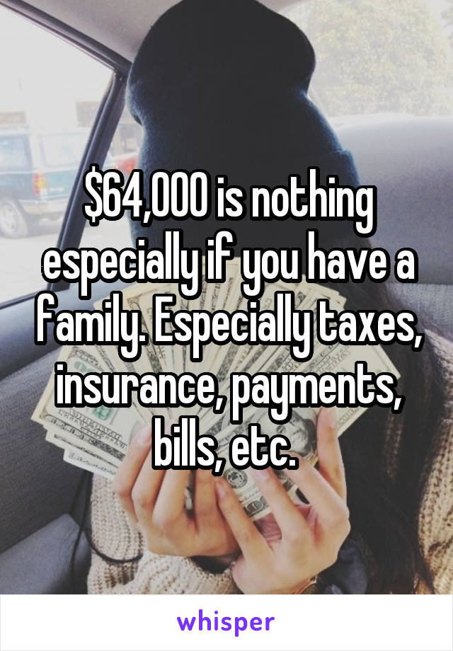 $64,000 is nothing especially if you have a family. Especially taxes, insurance, payments, bills, etc. 