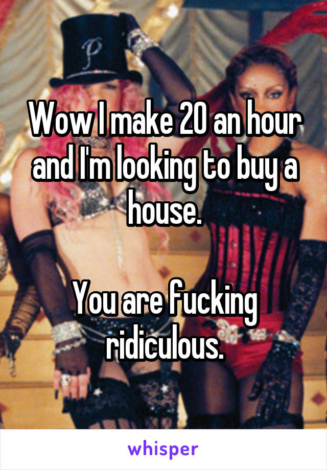 Wow I make 20 an hour and I'm looking to buy a house.

You are fucking ridiculous.