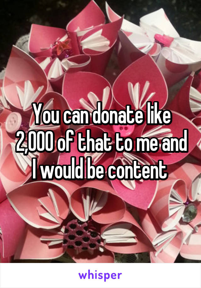 You can donate like 2,000 of that to me and I would be content 