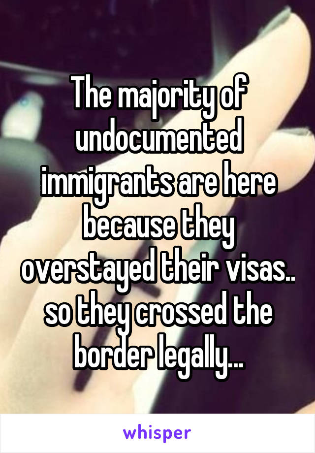 The majority of undocumented immigrants are here because they overstayed their visas.. so they crossed the border legally...