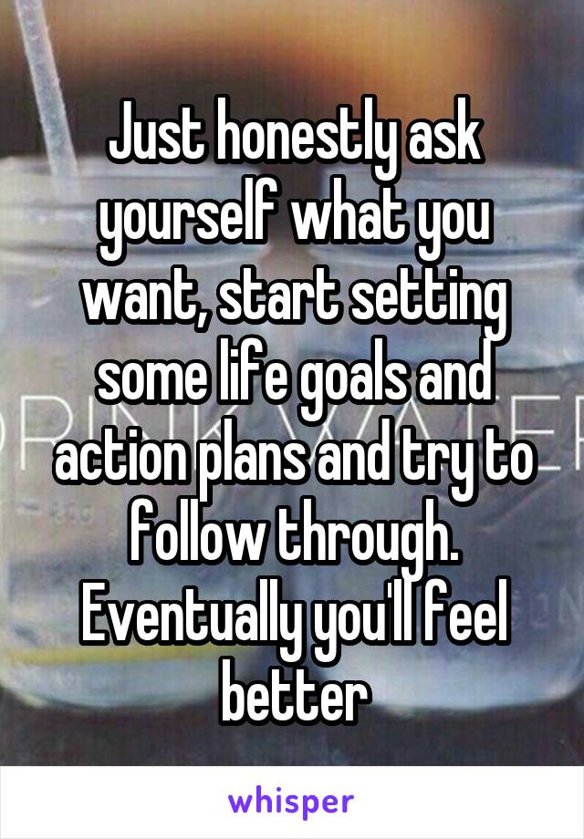 Just honestly ask yourself what you want, start setting some life goals and action plans and try to follow through. Eventually you'll feel better