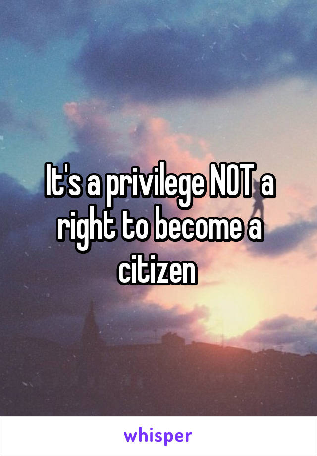 It's a privilege NOT a right to become a citizen 