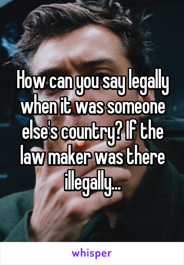 How can you say legally when it was someone else's country? If the law maker was there illegally...