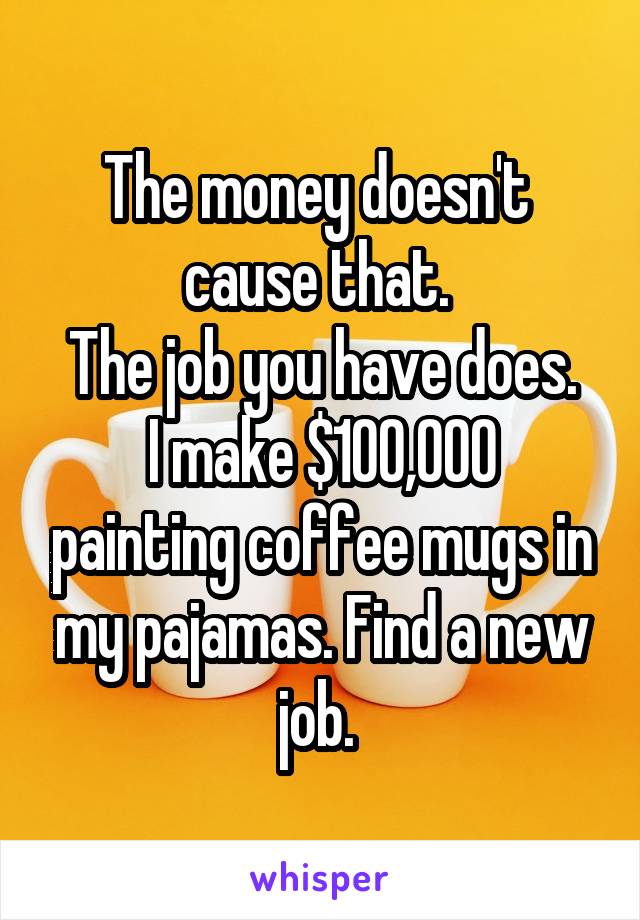 The money doesn't 
cause that. 
The job you have does.
I make $100,000 painting coffee mugs in my pajamas. Find a new job. 