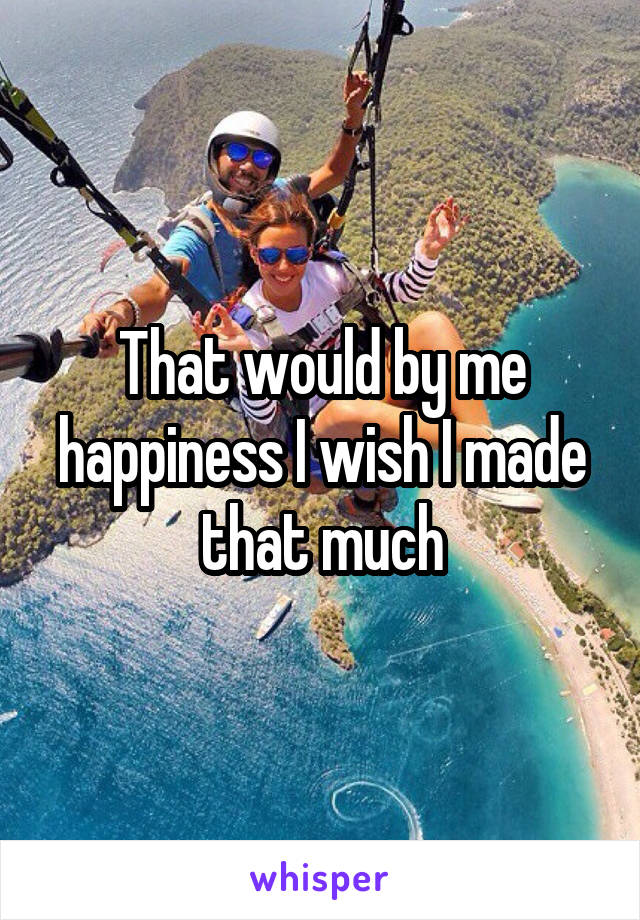 That would by me happiness I wish I made that much