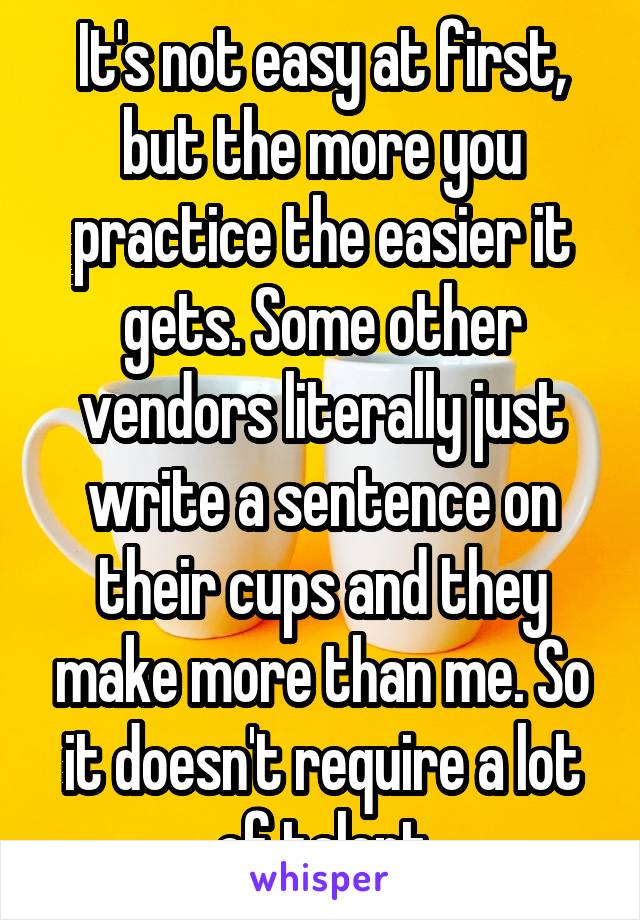 It's not easy at first, but the more you practice the easier it gets. Some other vendors literally just write a sentence on their cups and they make more than me. So it doesn't require a lot of talent