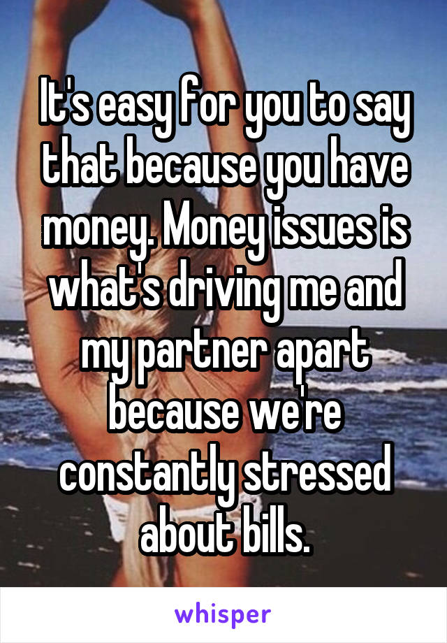 It's easy for you to say that because you have money. Money issues is what's driving me and my partner apart because we're constantly stressed about bills.