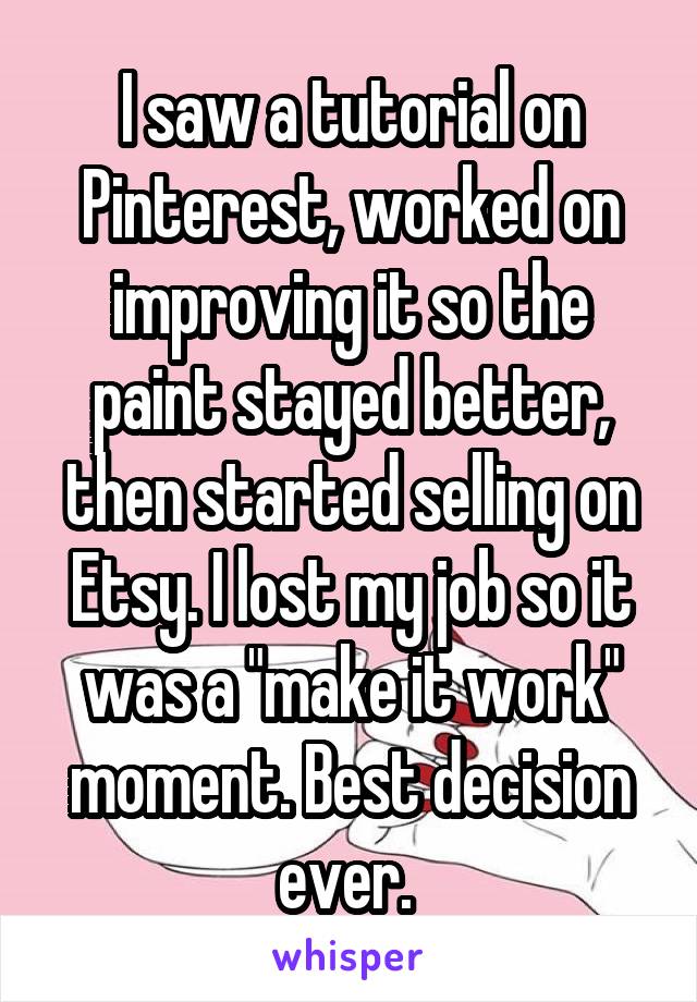 I saw a tutorial on Pinterest, worked on improving it so the paint stayed better, then started selling on Etsy. I lost my job so it was a "make it work" moment. Best decision ever. 