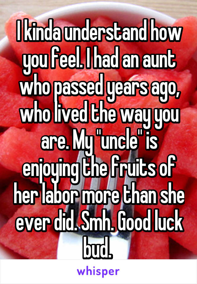 I kinda understand how you feel. I had an aunt who passed years ago, who lived the way you are. My "uncle" is enjoying the fruits of her labor more than she ever did. Smh. Good luck bud. 