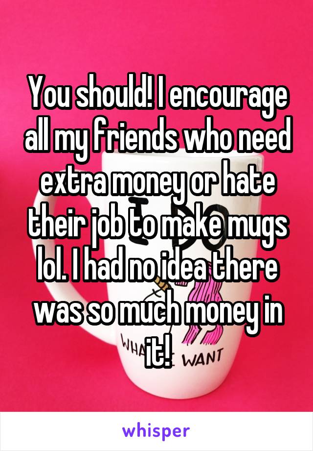 You should! I encourage all my friends who need extra money or hate their job to make mugs lol. I had no idea there was so much money in it!