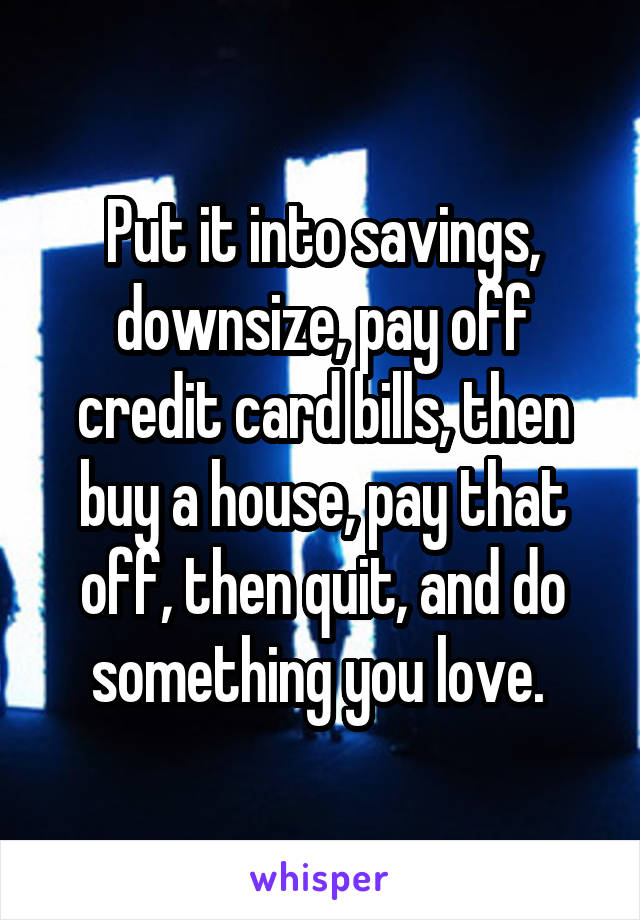 Put it into savings, downsize, pay off credit card bills, then buy a house, pay that off, then quit, and do something you love. 