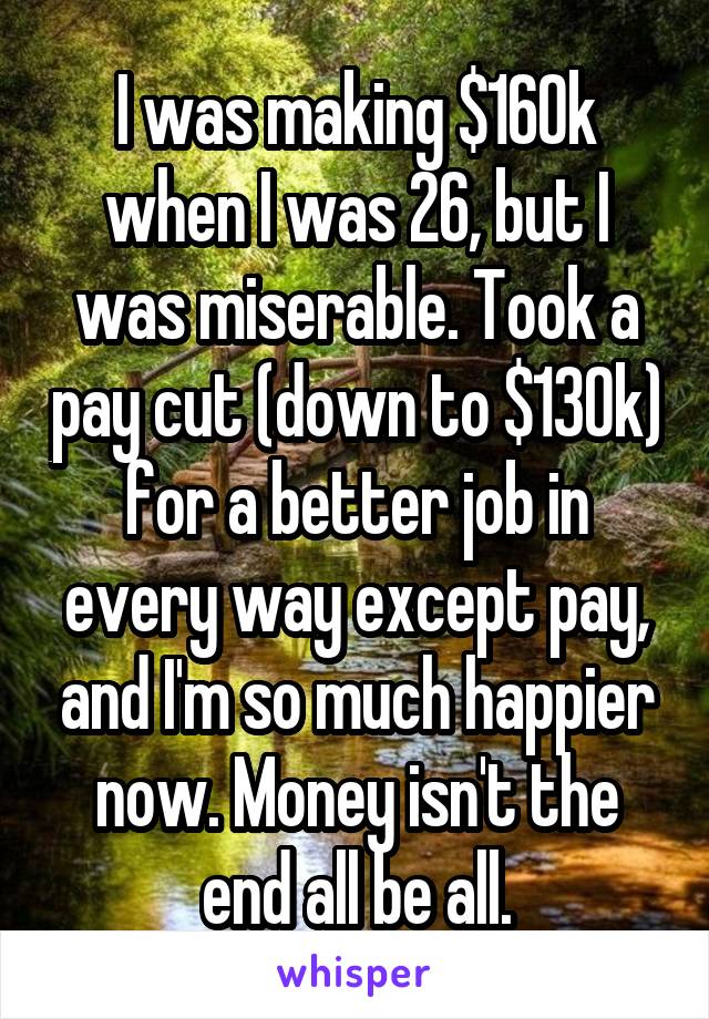 I was making $160k when I was 26, but I was miserable. Took a pay cut (down to $130k) for a better job in every way except pay, and I'm so much happier now. Money isn't the end all be all.