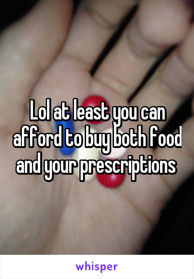 Lol at least you can afford to buy both food and your prescriptions 