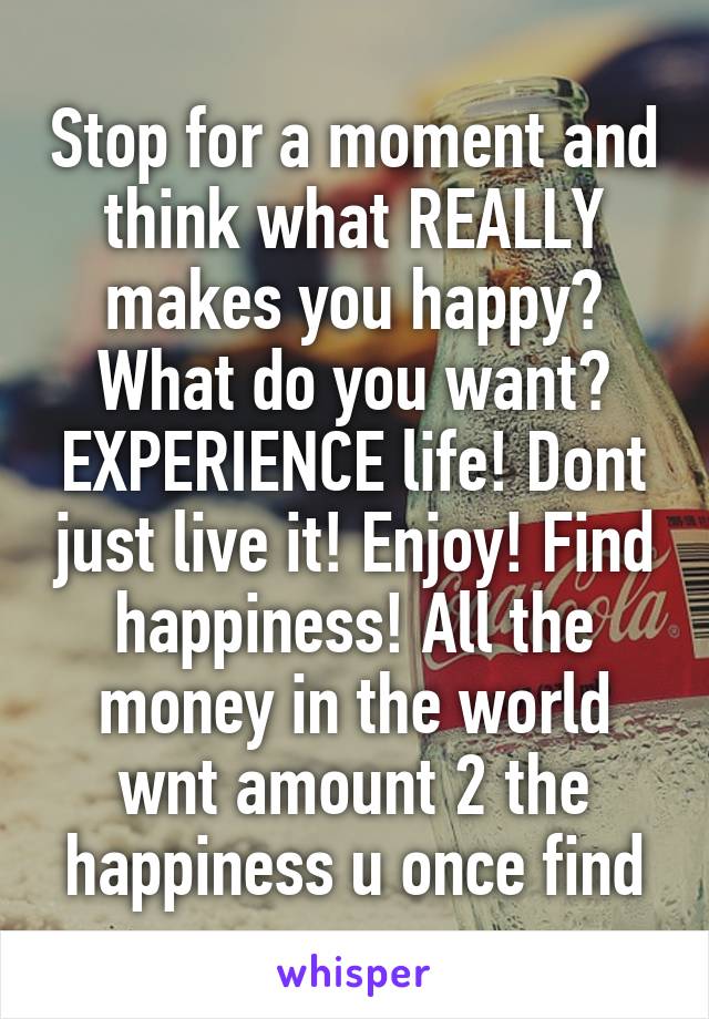 Stop for a moment and think what REALLY makes you happy? What do you want? EXPERIENCE life! Dont just live it! Enjoy! Find happiness! All the money in the world wnt amount 2 the happiness u once find