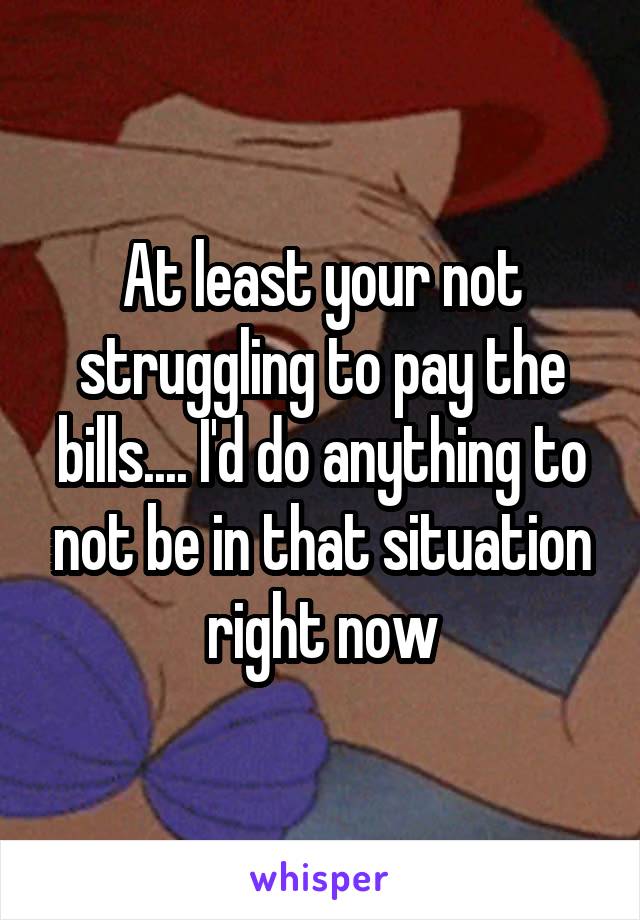 At least your not struggling to pay the bills.... I'd do anything to not be in that situation right now