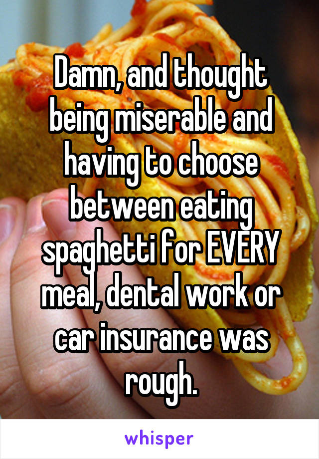 Damn, and thought being miserable and having to choose between eating spaghetti for EVERY meal, dental work or car insurance was rough.