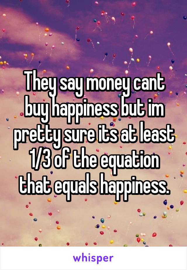 They say money cant buy happiness but im pretty sure its at least 1/3 of the equation that equals happiness.