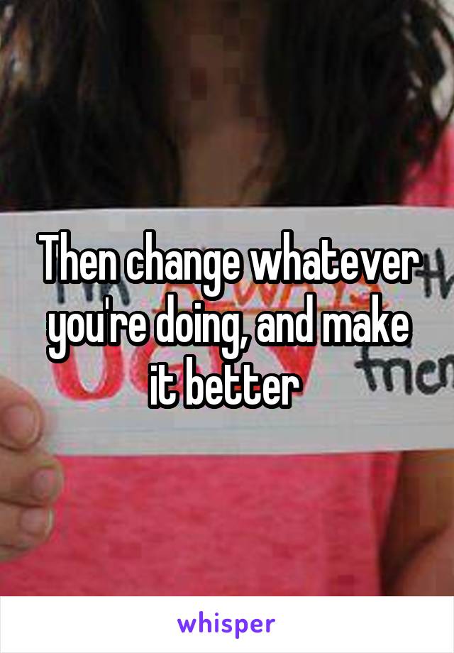 Then change whatever you're doing, and make it better 