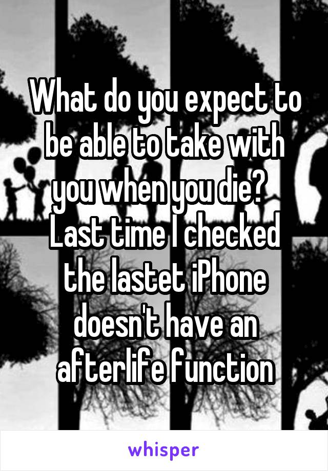 What do you expect to be able to take with you when you die?  
Last time I checked the lastet iPhone doesn't have an afterlife function