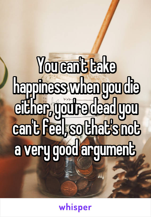 You can't take happiness when you die either, you're dead you can't feel, so that's not a very good argument 