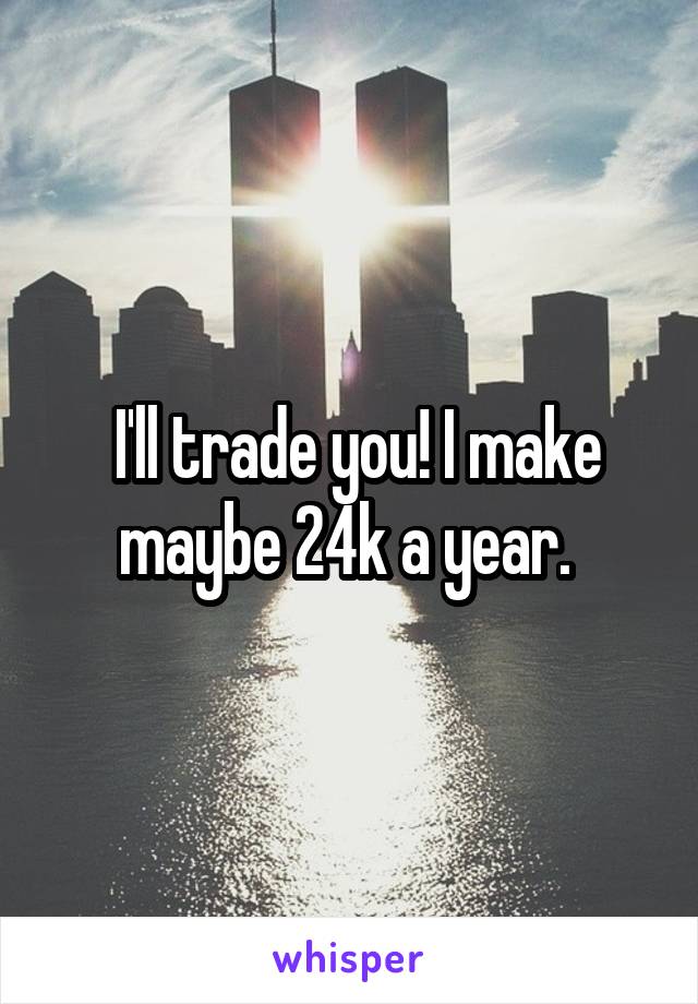  I'll trade you! I make maybe 24k a year. 