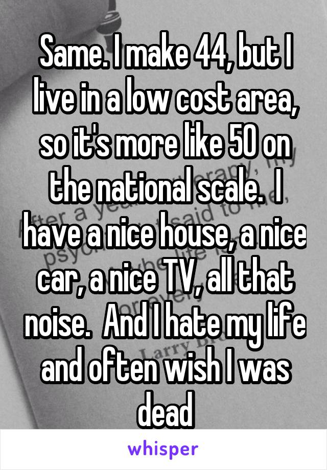 Same. I make 44, but I live in a low cost area, so it's more like 50 on the national scale.  I have a nice house, a nice car, a nice TV, all that noise.  And I hate my life and often wish I was dead