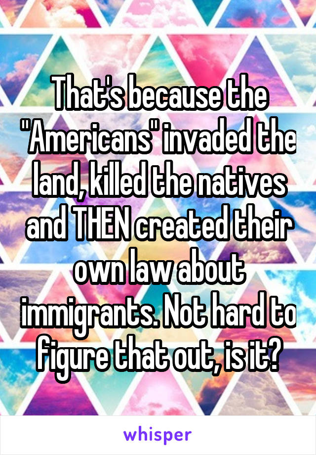 That's because the "Americans" invaded the land, killed the natives and THEN created their own law about immigrants. Not hard to figure that out, is it?