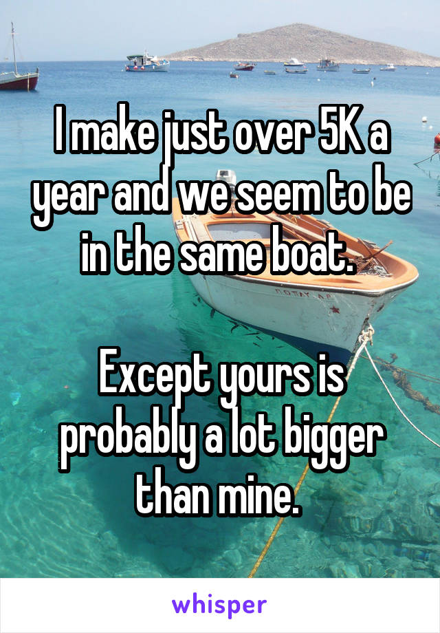 I make just over 5K a year and we seem to be in the same boat. 

Except yours is probably a lot bigger than mine. 