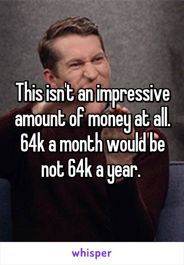 This isn't an impressive amount of money at all. 64k a month would be not 64k a year. 