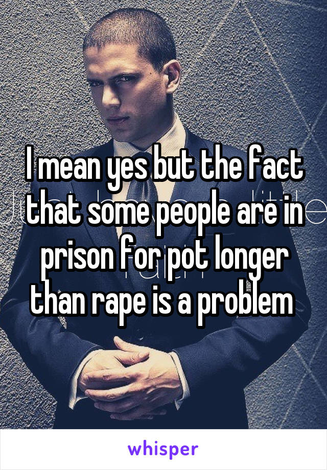 I mean yes but the fact that some people are in prison for pot longer than rape is a problem 